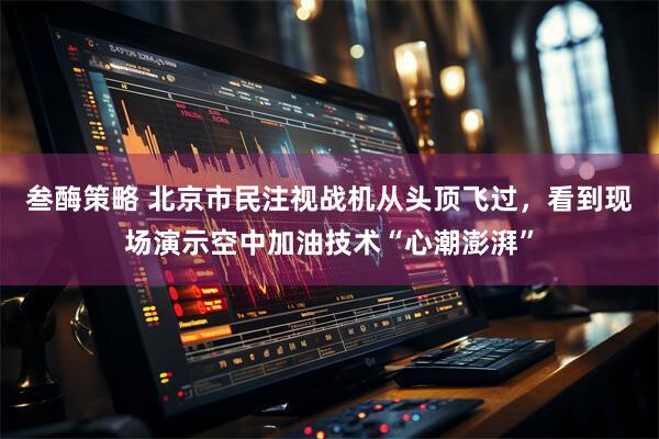 叁酶策略 北京市民注视战机从头顶飞过，看到现场演示空中加油技术“心潮澎湃”