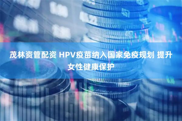 茂林资管配资 HPV疫苗纳入国家免疫规划 提升女性健康保护