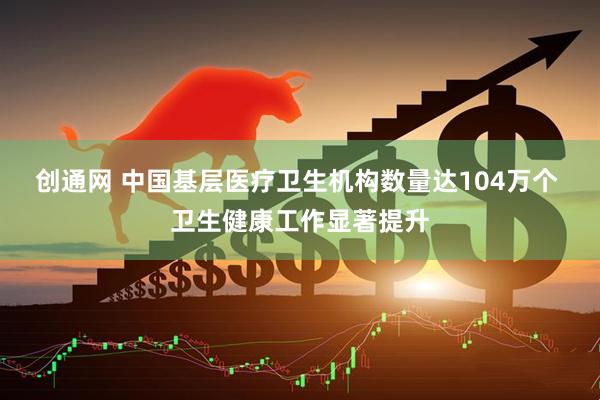 创通网 中国基层医疗卫生机构数量达104万个 卫生健康工作显著提升