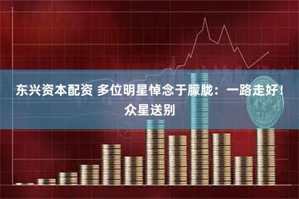 东兴资本配资 多位明星悼念于朦胧：一路走好！众星送别