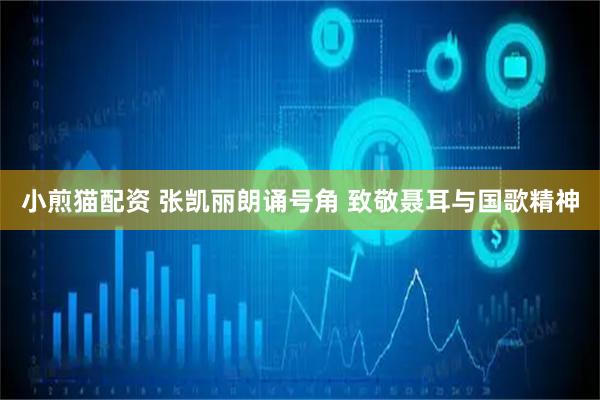 小煎猫配资 张凯丽朗诵号角 致敬聂耳与国歌精神