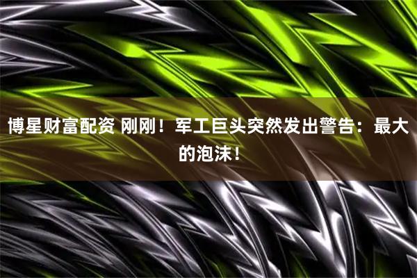 博星财富配资 刚刚！军工巨头突然发出警告：最大的泡沫！