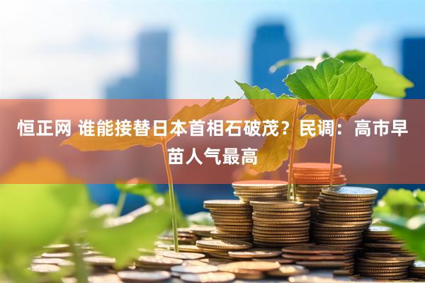 恒正网 谁能接替日本首相石破茂？民调：高市早苗人气最高