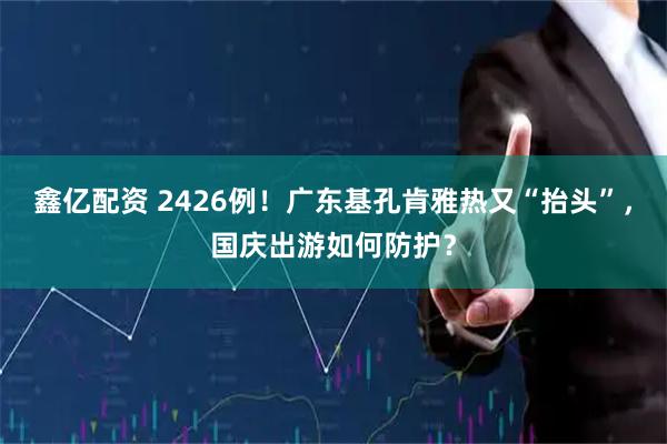 鑫亿配资 2426例！广东基孔肯雅热又“抬头”，国庆出游如何防护？
