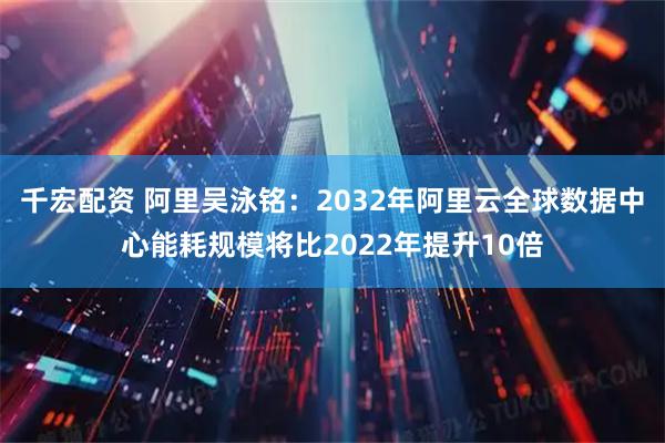 千宏配资 阿里吴泳铭：2032年阿里云全球数据中心能耗规模将比2022年提升10倍