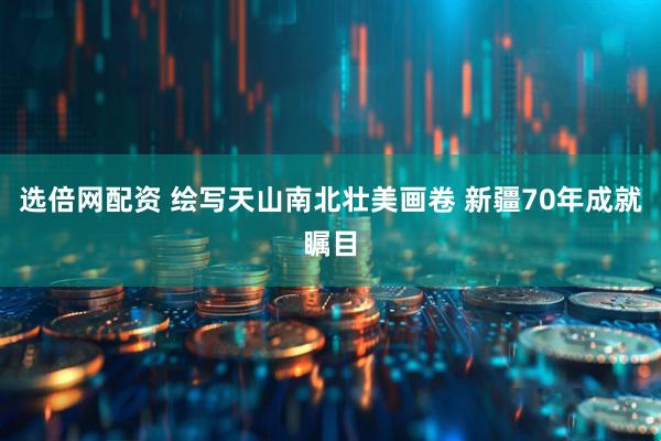 选倍网配资 绘写天山南北壮美画卷 新疆70年成就瞩目