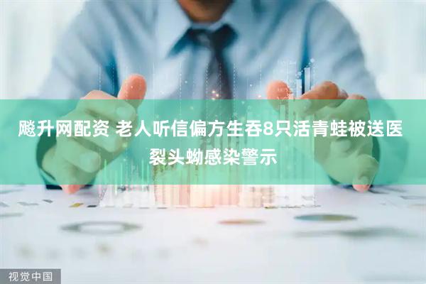 飚升网配资 老人听信偏方生吞8只活青蛙被送医 裂头蚴感染警示