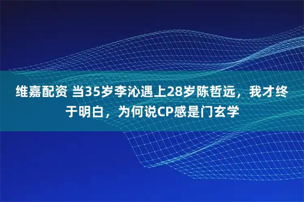 维嘉配资 当35岁李沁遇上28岁陈哲远，我才终于明白，为何说CP感是门玄学