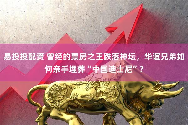 易投投配资 曾经的票房之王跌落神坛，华谊兄弟如何亲手埋葬“中国迪士尼”？
