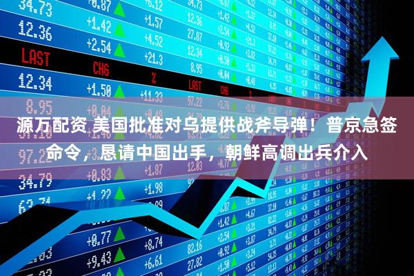 源万配资 美国批准对乌提供战斧导弹！普京急签命令，恳请中国出手，朝鲜高调出兵介入