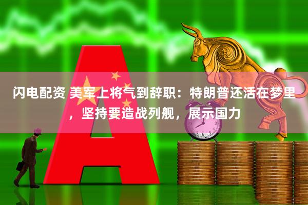 闪电配资 美军上将气到辞职:特朗普还活在梦里,坚持要造战列舰,展示国力
