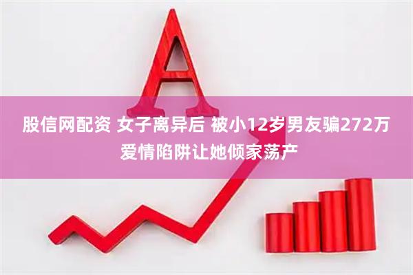 股信网配资 女子离异后 被小12岁男友骗272万 爱情陷阱让她倾家荡产