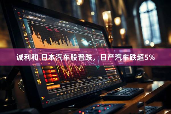 诚利和 日本汽车股普跌，日产汽车跌超5%