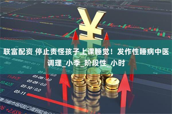 联富配资 停止责怪孩子上课睡觉！发作性睡病中医调理_小季_阶段性_小时