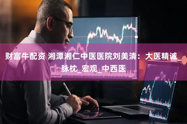 财富牛配资 湘潭湘仁中医医院刘美清：大医精诚_脉枕_宏观_中西医