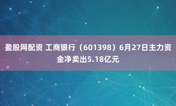 盈股网配资 工商银行（601398）6月27日主力资金净卖出5.18亿元