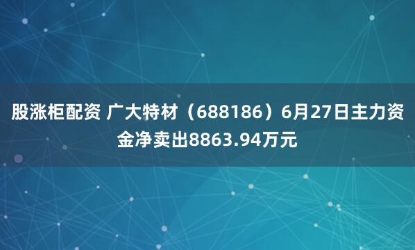 股涨柜配资 广大特材（688186）6月27日主力资金净卖出8863.94万元