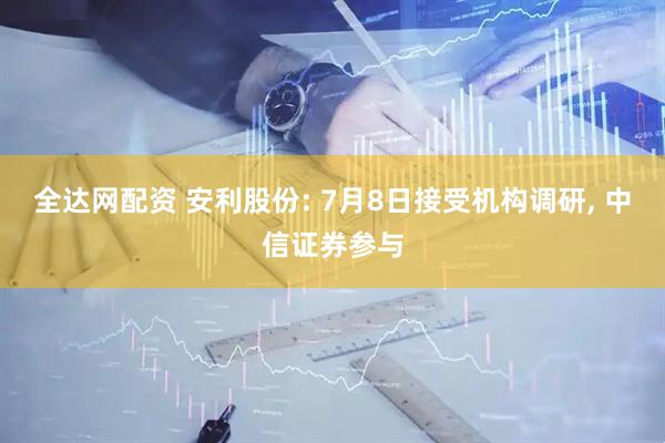 全达网配资 安利股份: 7月8日接受机构调研, 中信证券参与