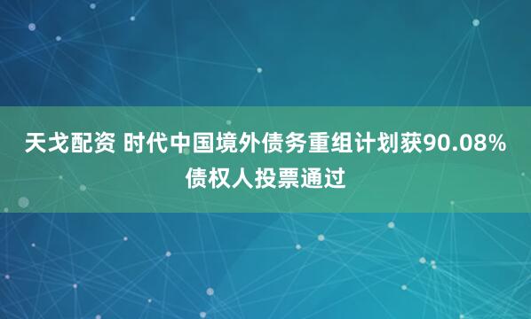 天戈配资 时代中国境外债务重组计划获90.08%债权人投票通过