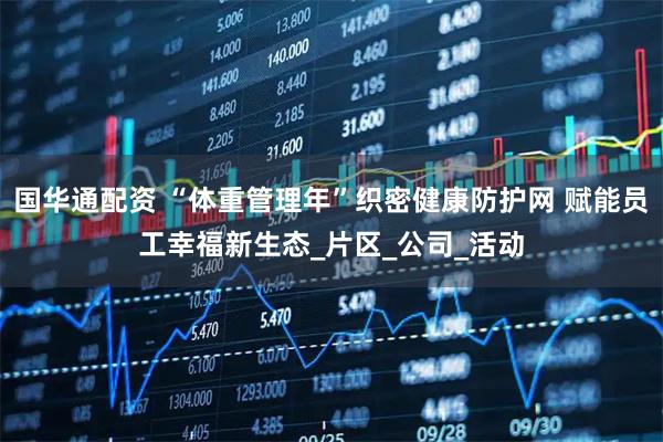 国华通配资 “体重管理年”织密健康防护网 赋能员工幸福新生态_片区_公司_活动