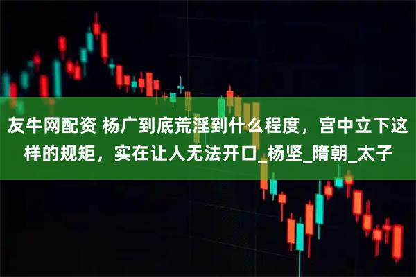 友牛网配资 杨广到底荒淫到什么程度，宫中立下这样的规矩，实在让人无法开口_杨坚_隋朝_太子