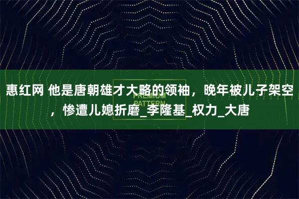 惠红网 他是唐朝雄才大略的领袖，晚年被儿子架空，惨遭儿媳折磨_李隆基_权力_大唐