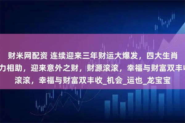 财米网配资 连续迎来三年财运大爆发，四大生肖事业大飞升，贵人鼎力相助，迎来意外之财，财源滚滚，幸福与财富双丰收_机会_运也_龙宝宝
