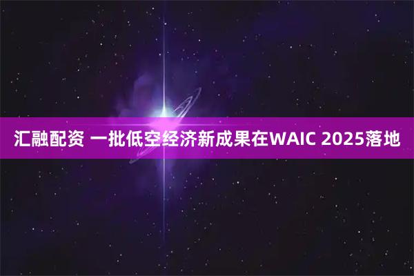 汇融配资 一批低空经济新成果在WAIC 2025落地