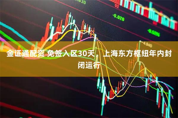 金证通配资 免签入区30天，上海东方枢纽年内封闭运行