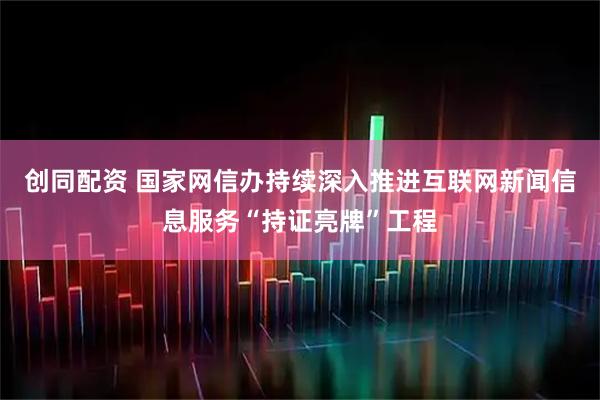 创同配资 国家网信办持续深入推进互联网新闻信息服务“持证亮牌”工程