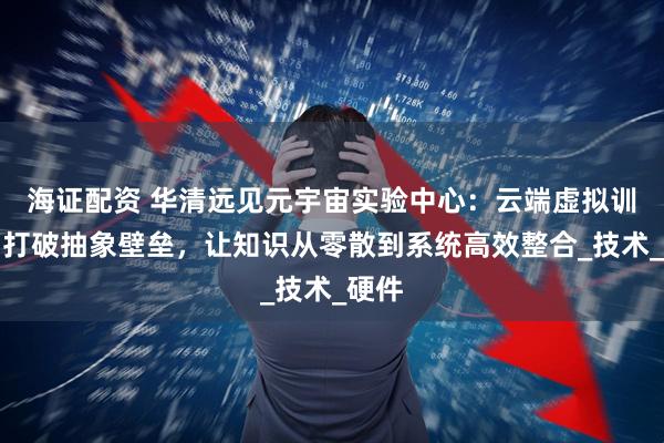 海证配资 华清远见元宇宙实验中心：云端虚拟训练场打破抽象壁垒，让知识从零散到系统高效整合_技术_硬件