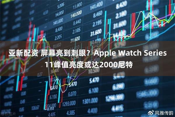 亚新配资 屏幕亮到刺眼？Apple Watch Series 11峰值亮度或达2000尼特