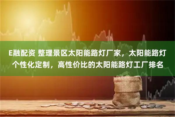 E融配资 整理景区太阳能路灯厂家，太阳能路灯个性化定制，高性价比的太阳能路灯工厂排名