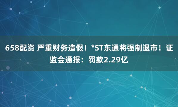 658配资 严重财务造假！*ST东通将强制退市！证监会通报：罚款2.29亿