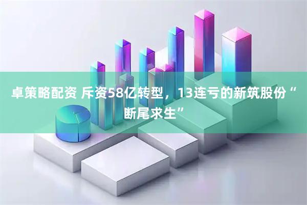 卓策略配资 斥资58亿转型，13连亏的新筑股份“断尾求生”
